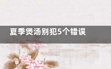 夏季煲汤别犯5个错误 煲太久导致营养流失,夏季煲汤汤谱大全做法